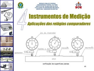  
          SERVIÇO PÚBLICO FEDERAL
       UNIVERSIDADE FEDERAL DO PARÁ
     INSTITUTO DE TECNOLOGIA DA UFPA
    FACULDADE DE ENGENHARIA MECÂNICA
      DISCIPLINA: USINAGEM DOS METAIS




Instrumentos de Medição
Aplicações dos relógios comparadores




                                        48
 