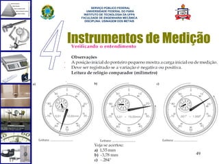  
        SERVIÇO PÚBLICO FEDERAL
     UNIVERSIDADE FEDERAL DO PARÁ
   INSTITUTO DE TECNOLOGIA DA UFPA
  FACULDADE DE ENGENHARIA MECÂNICA
    DISCIPLINA: USINAGEM DOS METAIS




Instrumentos de Medição




                                      49
 