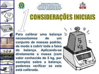  
                   SERVIÇO PÚBLICO FEDERAL
                UNIVERSIDADE FEDERAL DO PARÁ
              INSTITUTO DE TECNOLOGIA DA UFPA
             FACULDADE DE ENGENHARIA MECÂNICA
               DISCIPLINA: USINAGEM DOS METAIS




        CONSIDERAÇÕES INICIAIS

Para calibrar uma balança
necessitamos      de      um
conjunto de massas padrão,
de modo a cobrir toda a faixa
da balança. Aplicando-se
diretamente a massa (com
valor conhecido de 5 kg, por
exemplo) sobre a balança,
podemos verificar se esta
está calibrada.                                  5
 