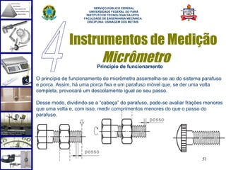  
                          SERVIÇO PÚBLICO FEDERAL
                       UNIVERSIDADE FEDERAL DO PARÁ
                     INSTITUTO DE TECNOLOGIA DA UFPA
                    FACULDADE DE ENGENHARIA MECÂNICA
                      DISCIPLINA: USINAGEM DOS METAIS




              Instrumentos de Medição
                    Micrômetro
                           Princípio de funcionamento

O princípio de funcionamento do micrômetro assemelha-se ao do sistema parafuso
e porca. Assim, há uma porca fixa e um parafuso móvel que, se der uma volta
completa, provocará um descolamento igual ao seu passo.

Desse modo, dividindo-se a “cabeça” do parafuso, pode-se avaliar frações menores
que uma volta e, com isso, medir comprimentos menores do que o passo do
parafuso.




                                                                       51
 