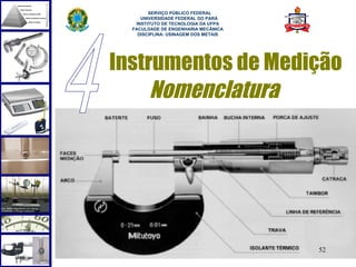 
        SERVIÇO PÚBLICO FEDERAL
     UNIVERSIDADE FEDERAL DO PARÁ
   INSTITUTO DE TECNOLOGIA DA UFPA
  FACULDADE DE ENGENHARIA MECÂNICA
    DISCIPLINA: USINAGEM DOS METAIS




Instrumentos de Medição
     Nomenclatura




                                      52
 