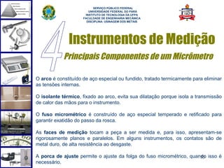  
                           SERVIÇO PÚBLICO FEDERAL
                        UNIVERSIDADE FEDERAL DO PARÁ
                      INSTITUTO DE TECNOLOGIA DA UFPA
                     FACULDADE DE ENGENHARIA MECÂNICA
                       DISCIPLINA: USINAGEM DOS METAIS




              Instrumentos de Medição
            Principais Componentes de um Micrômetro

O arco é constituído de aço especial ou fundido, tratado termicamente para eliminar
as tensões internas.

O isolante térmico, fixado ao arco, evita sua dilatação porque isola a transmissão
de calor das mãos para o instrumento.

O fuso micrométrico é construído de aço especial temperado e retificado para
garantir exatidão do passo da rosca.

As faces de medição tocam a peça a ser medida e, para isso, apresentam-se
rigorosamente planos e paralelos. Em alguns instrumentos, os contatos são de
metal duro, de alta resistência ao desgaste.

A porca de ajuste permite o ajuste da folga do fuso micrométrico, quando isso é
                                                                      53
necessário.
 