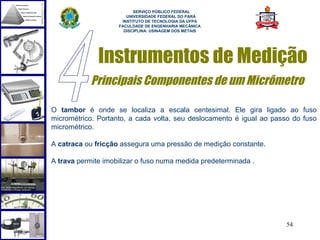  
                          SERVIÇO PÚBLICO FEDERAL
                       UNIVERSIDADE FEDERAL DO PARÁ
                     INSTITUTO DE TECNOLOGIA DA UFPA
                    FACULDADE DE ENGENHARIA MECÂNICA
                      DISCIPLINA: USINAGEM DOS METAIS




              Instrumentos de Medição
            Principais Componentes de um Micrômetro

O tambor é onde se localiza a escala centesimal. Ele gira ligado ao fuso
micrométrico. Portanto, a cada volta, seu deslocamento é igual ao passo do fuso
micrométrico.

A catraca ou fricção assegura uma pressão de medição constante.

A trava permite imobilizar o fuso numa medida predeterminada .




                                                                      54
 