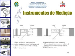  
        SERVIÇO PÚBLICO FEDERAL
     UNIVERSIDADE FEDERAL DO PARÁ
   INSTITUTO DE TECNOLOGIA DA UFPA
  FACULDADE DE ENGENHARIA MECÂNICA
    DISCIPLINA: USINAGEM DOS METAIS




Instrumentos de Medição




                                      55
 