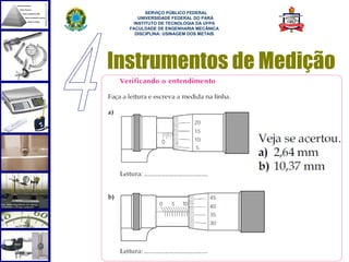  
        SERVIÇO PÚBLICO FEDERAL
     UNIVERSIDADE FEDERAL DO PARÁ
   INSTITUTO DE TECNOLOGIA DA UFPA
  FACULDADE DE ENGENHARIA MECÂNICA
    DISCIPLINA: USINAGEM DOS METAIS




Instrumentos de Medição




                                      56
 