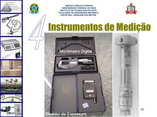  
        SERVIÇO PÚBLICO FEDERAL
     UNIVERSIDADE FEDERAL DO PARÁ
   INSTITUTO DE TECNOLOGIA DA UFPA
  FACULDADE DE ENGENHARIA MECÂNICA
    DISCIPLINA: USINAGEM DOS METAIS




Instrumentos de Medição




                                      58
 