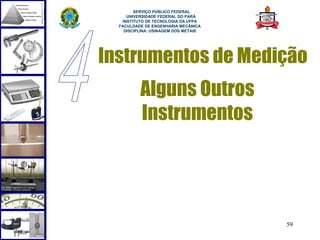  
        SERVIÇO PÚBLICO FEDERAL
     UNIVERSIDADE FEDERAL DO PARÁ
   INSTITUTO DE TECNOLOGIA DA UFPA
  FACULDADE DE ENGENHARIA MECÂNICA
    DISCIPLINA: USINAGEM DOS METAIS




Instrumentos de Medição
          Alguns Outros
          Instrumentos




                                      59
 