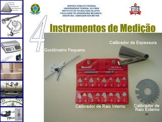  
        SERVIÇO PÚBLICO FEDERAL
     UNIVERSIDADE FEDERAL DO PARÁ
   INSTITUTO DE TECNOLOGIA DA UFPA
  FACULDADE DE ENGENHARIA MECÂNICA
    DISCIPLINA: USINAGEM DOS METAIS




Instrumentos de Medição




                                      60
 