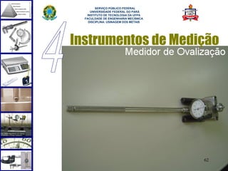  
        SERVIÇO PÚBLICO FEDERAL
     UNIVERSIDADE FEDERAL DO PARÁ
   INSTITUTO DE TECNOLOGIA DA UFPA
  FACULDADE DE ENGENHARIA MECÂNICA
    DISCIPLINA: USINAGEM DOS METAIS




Instrumentos de Medição




                                      62
 