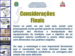  
                  SERVIÇO PÚBLICO FEDERAL
               UNIVERSIDADE FEDERAL DO PARÁ
             INSTITUTO DE TECNOLOGIA DA UFPA
            FACULDADE DE ENGENHARIA MECÂNICA
              DISCIPLINA: USINAGEM DOS METAIS




     Considerações
         Finais
Como se pode ver por esta aula, existe uma
preocupação muito grande quanto ao conhecimento e
aplicação das técnicas e manipulação dos
equipamentos de medição, com o objetivo de se
conseguir valores confiáveis e, assim, obter peças
com dimensões nos padrões exigidos.

Ou seja, a metrologia é uma importante ferramenta
que é necessária nas mais diversas áreas das
ciências e atividades produtivas, na usinagem 63dos
metais não seria diferente.
 