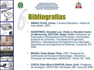  
             SERVIÇO PÚBLICO FEDERAL
          UNIVERSIDADE FEDERAL DO PARÁ
        INSTITUTO DE TECNOLOGIA DA UFPA
       FACULDADE DE ENGENHARIA MECÂNICA
         DISCIPLINA: USINAGEM DOS METAIS




    Bibliografias
•   ABREU FILHO, Carlos. Tornearia Mecânica – Notas de
    Aula, Belém, 2007.

•   AGOSTINHO, Oswaldo Luis. VILELLa, Ronaldo Castro
    (In Memoriam), BUTTON, Sérgio Tonini. Processos de
    Fabricação e Planejamento de Processos. Universidade
    Estadual de Campinas - Faculdade de Engenharia
    Mecânica - Departamento de Engenharia de Fabricação -
    Departamento de Engenharia de Materiais. Campinas, SP.
    2004

•   BRAGA, Paulo Sérgio Teles, CPM - Programa de
    Certificação de Pessoal de Manutenção – Mecânica -
    Processos de Fabricação, SENAI/CST, Vitória, ES. 1999.

•   COSTA, Éder Silva & SANTOS, Denis Júnio. Processos
                                                  64
    de Usinagem. CEFET-MG. Divinópolis, MG. março de 2006
 