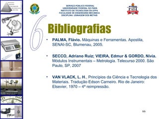  
             SERVIÇO PÚBLICO FEDERAL
          UNIVERSIDADE FEDERAL DO PARÁ
        INSTITUTO DE TECNOLOGIA DA UFPA
       FACULDADE DE ENGENHARIA MECÂNICA
         DISCIPLINA: USINAGEM DOS METAIS




    Bibliografias
•   PALMA, Flávio. Máquinas e Ferramentas. Apostila,
    SENAI-SC, Blumenau, 2005.

•   SECCO, Adriano Ruiz; VIEIRA, Edmur & GORDO, Nívia.
    Módulos Instrumentais – Metrologia. Telecurso 2000. São
    Paulo, SP, 2007

•   VAN VLACK, L. H., Princípios da Ciência e Tecnologia dos
    Materiais. Tradução Edson Carneiro. Rio de Janeiro:
    Elsevier, 1970 – 4ª reimpressão.




                                                    66
 