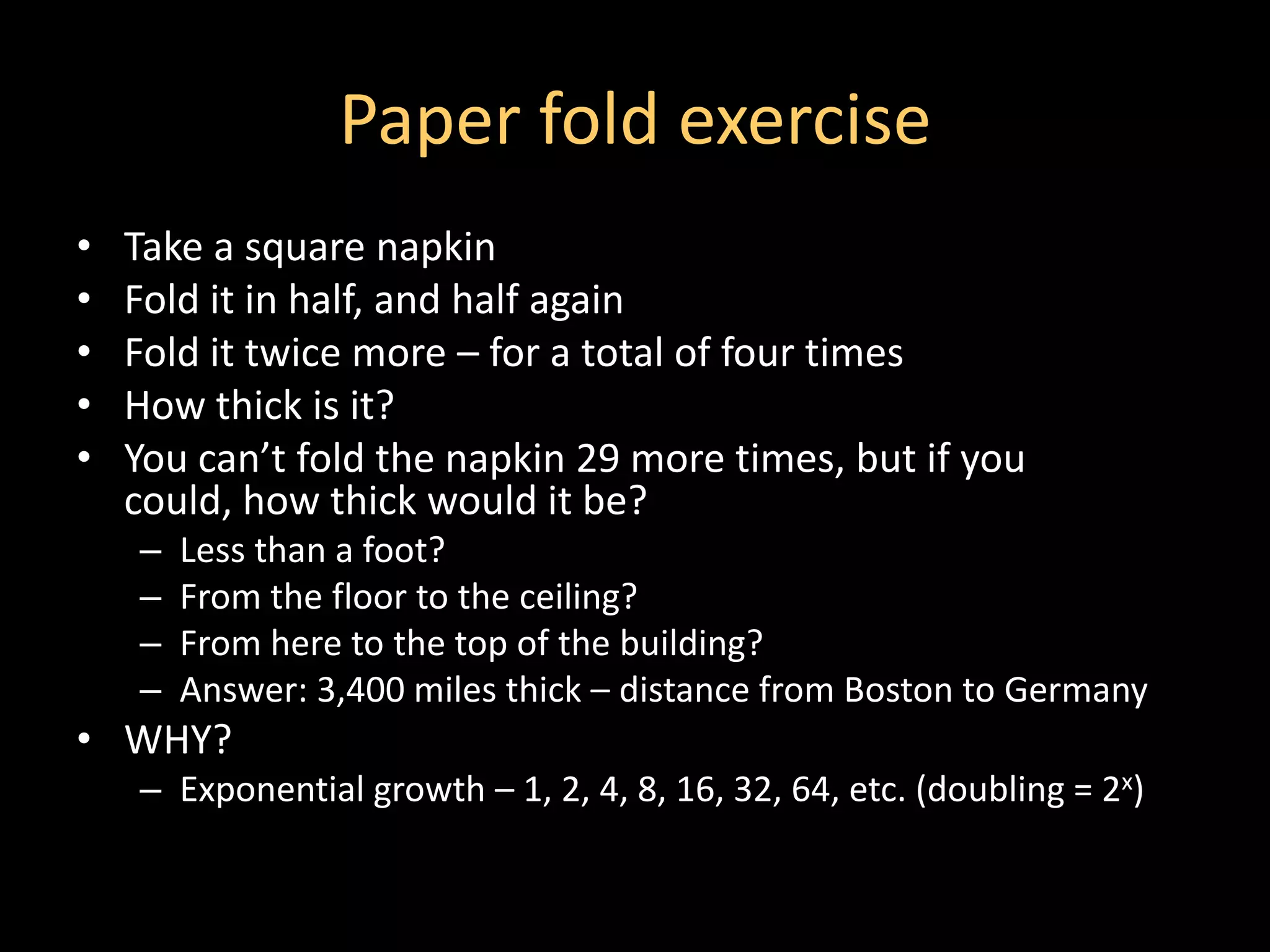 Paper fold exercise
•   Take a square napkin
•   Fold it in half, and half again
•   Fold it twice more – for a total of four times
•   How thick is it?
•   You can’t fold the napkin 29 more times, but if you
    could, how thick would it be?
    –   Less than a foot?
    –   From the floor to the ceiling?
    –   From here to the top of the building?
    –   Answer: 3,400 miles thick – distance from Boston to Germany
• WHY?
    – Exponential growth – 1, 2, 4, 8, 16, 32, 64, etc. (doubling = 2x)
 