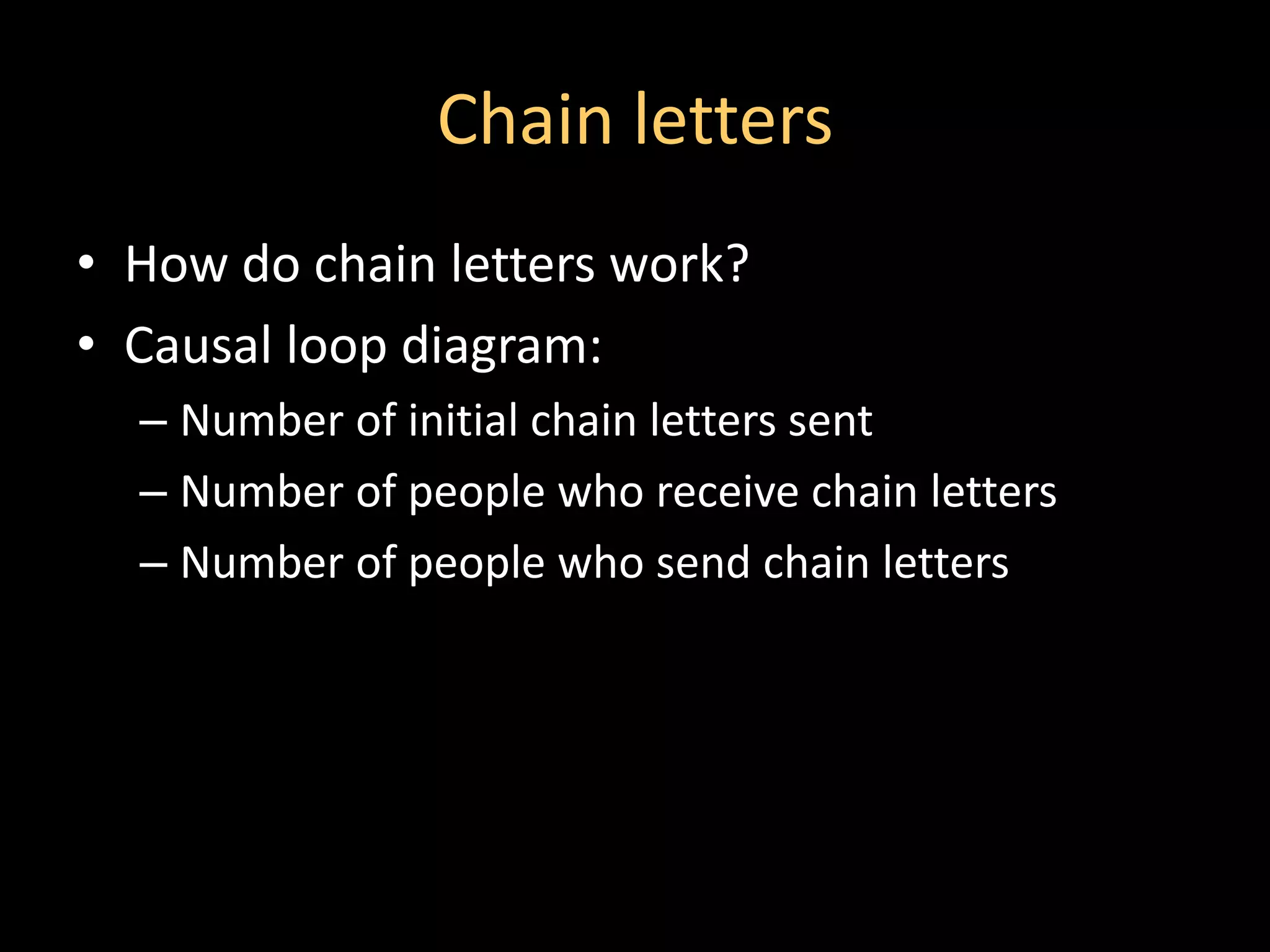 Chain letters
• How do chain letters work?
• Causal loop diagram:
  – Number of initial chain letters sent
  – Number of people who receive chain letters
  – Number of people who send chain letters
 