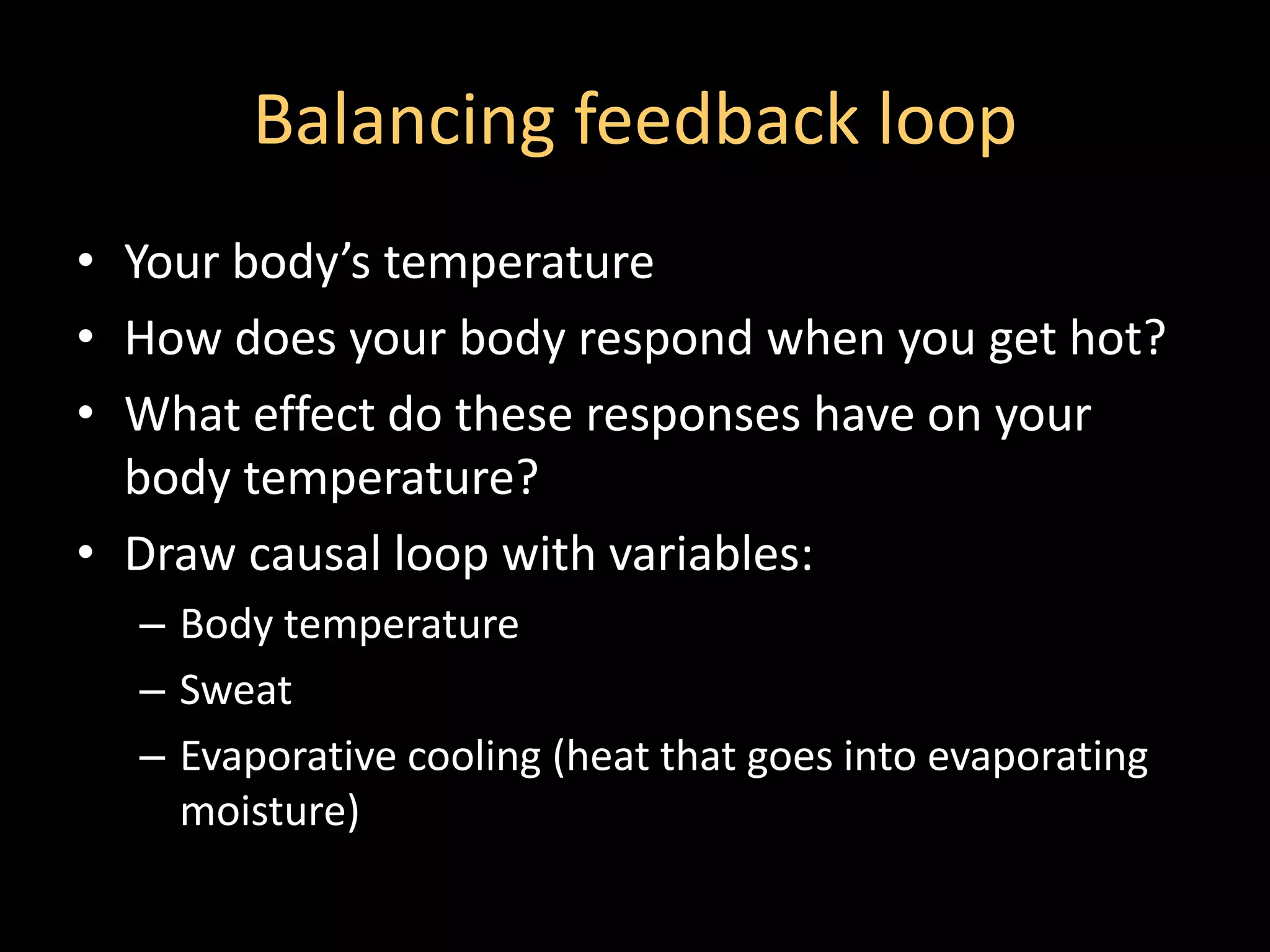 Balancing feedback loop
• Your body’s temperature
• How does your body respond when you get hot?
• What effect do these responses have on your
  body temperature?
• Draw causal loop with variables:
  – Body temperature
  – Sweat
  – Evaporative cooling (heat that goes into evaporating
    moisture)
 