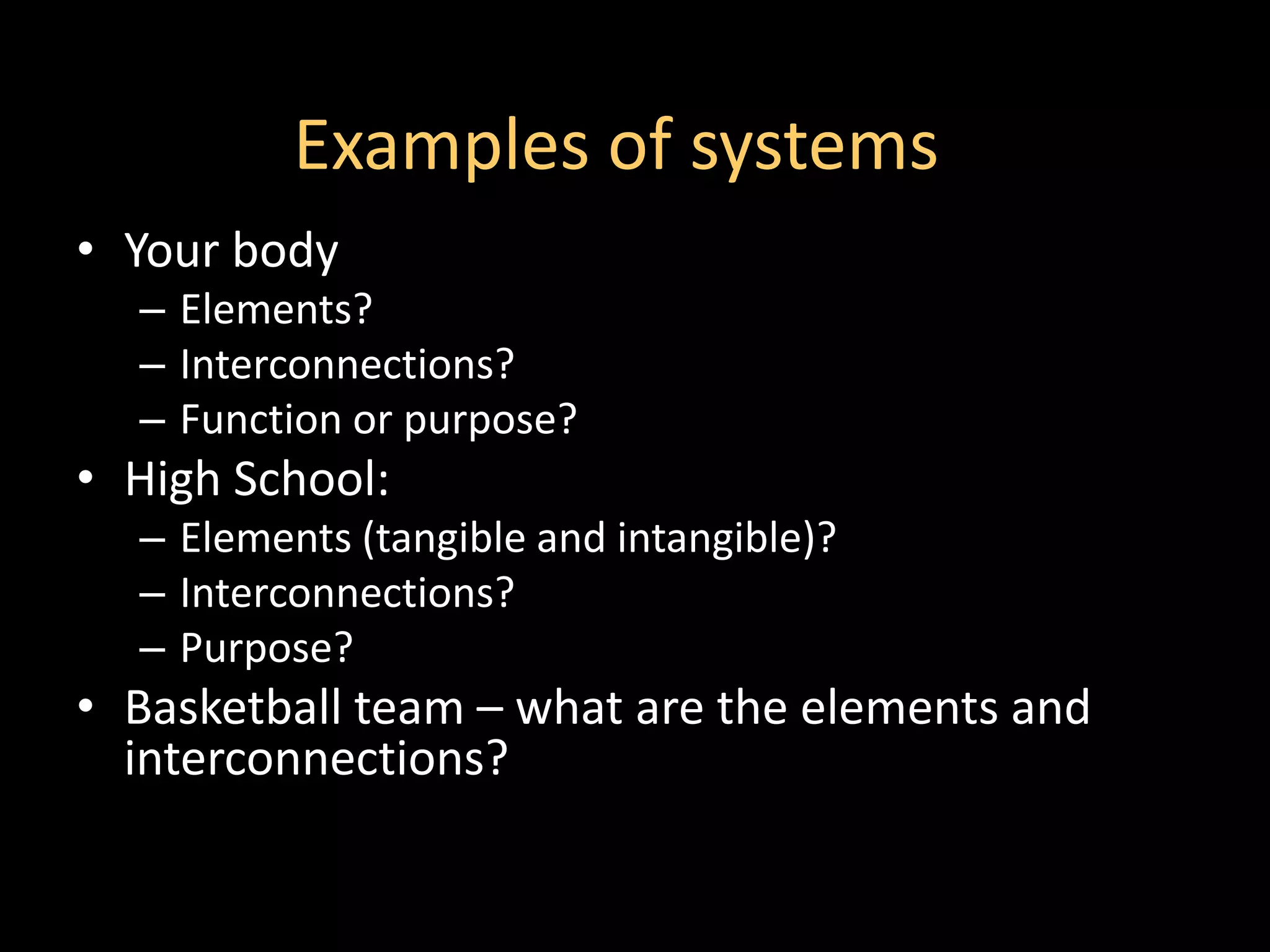 Examples of systems
• Your body
  – Elements?
  – Interconnections?
  – Function or purpose?
• High School:
  – Elements (tangible and intangible)?
  – Interconnections?
  – Purpose?
• Basketball team – what are the elements and
  interconnections?
 