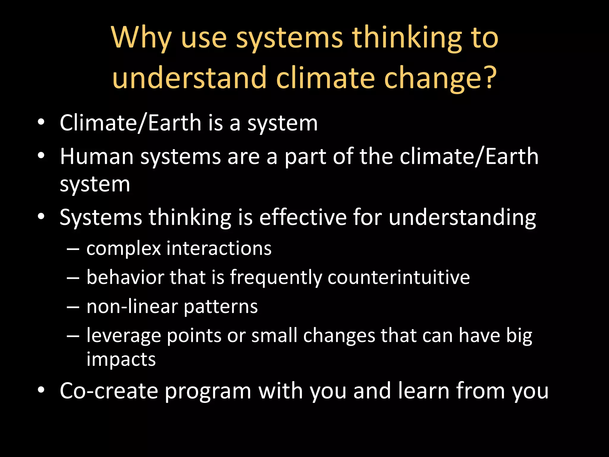 Why use systems thinking to
        understand climate change?
• Climate/Earth is a system
• Human systems are a part of the climate/Earth
  system
• Systems thinking is effective for understanding
  –   complex interactions
  –   behavior that is frequently counterintuitive
  –   non-linear patterns
  –   leverage points or small changes that can have big
      impacts
• Co-create program with you and learn from you
 