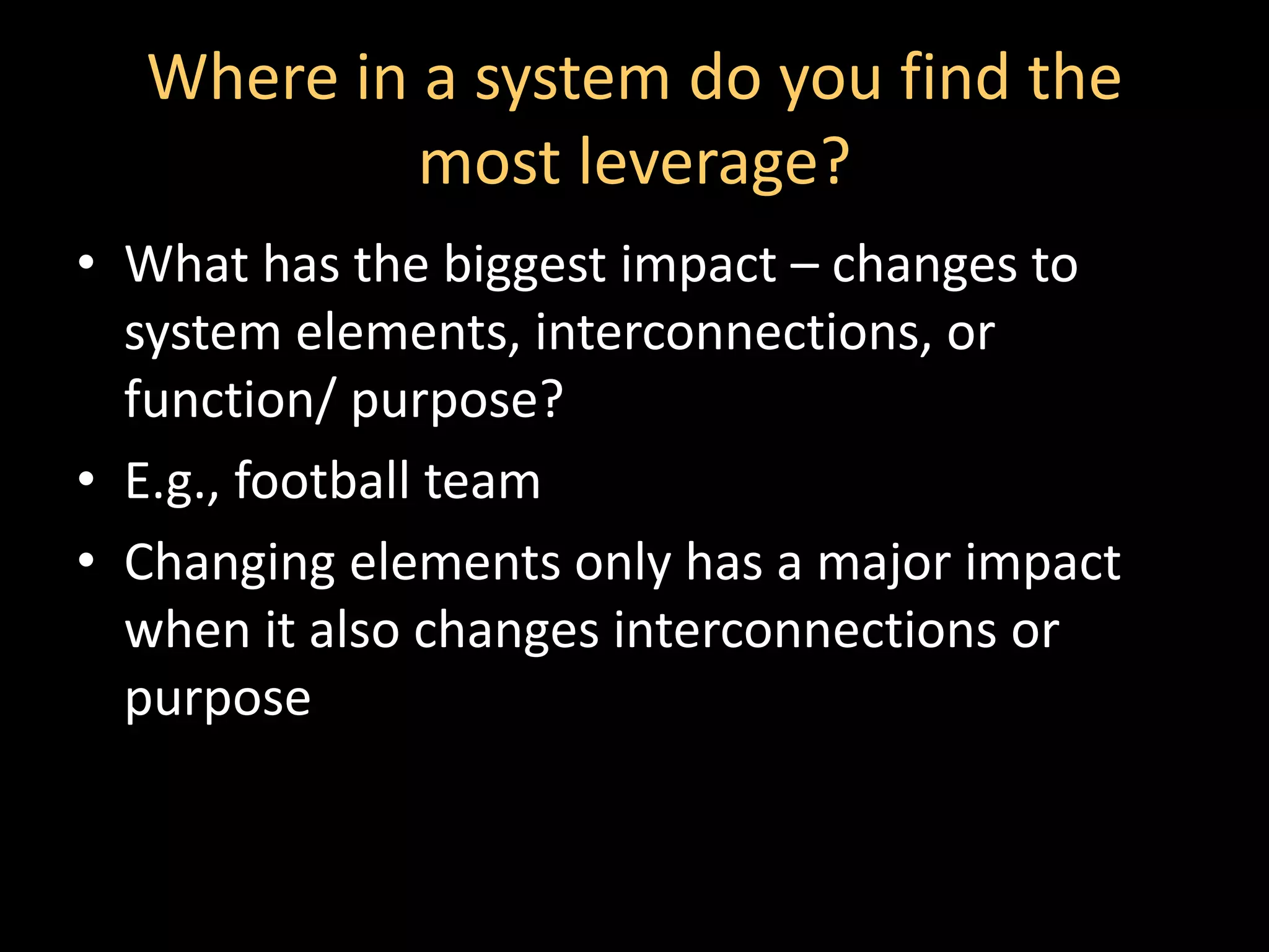 Where in a system do you find the
           most leverage?
• What has the biggest impact – changes to
  system elements, interconnections, or
  function/ purpose?
• E.g., football team
• Changing elements only has a major impact
  when it also changes interconnections or
  purpose
 
