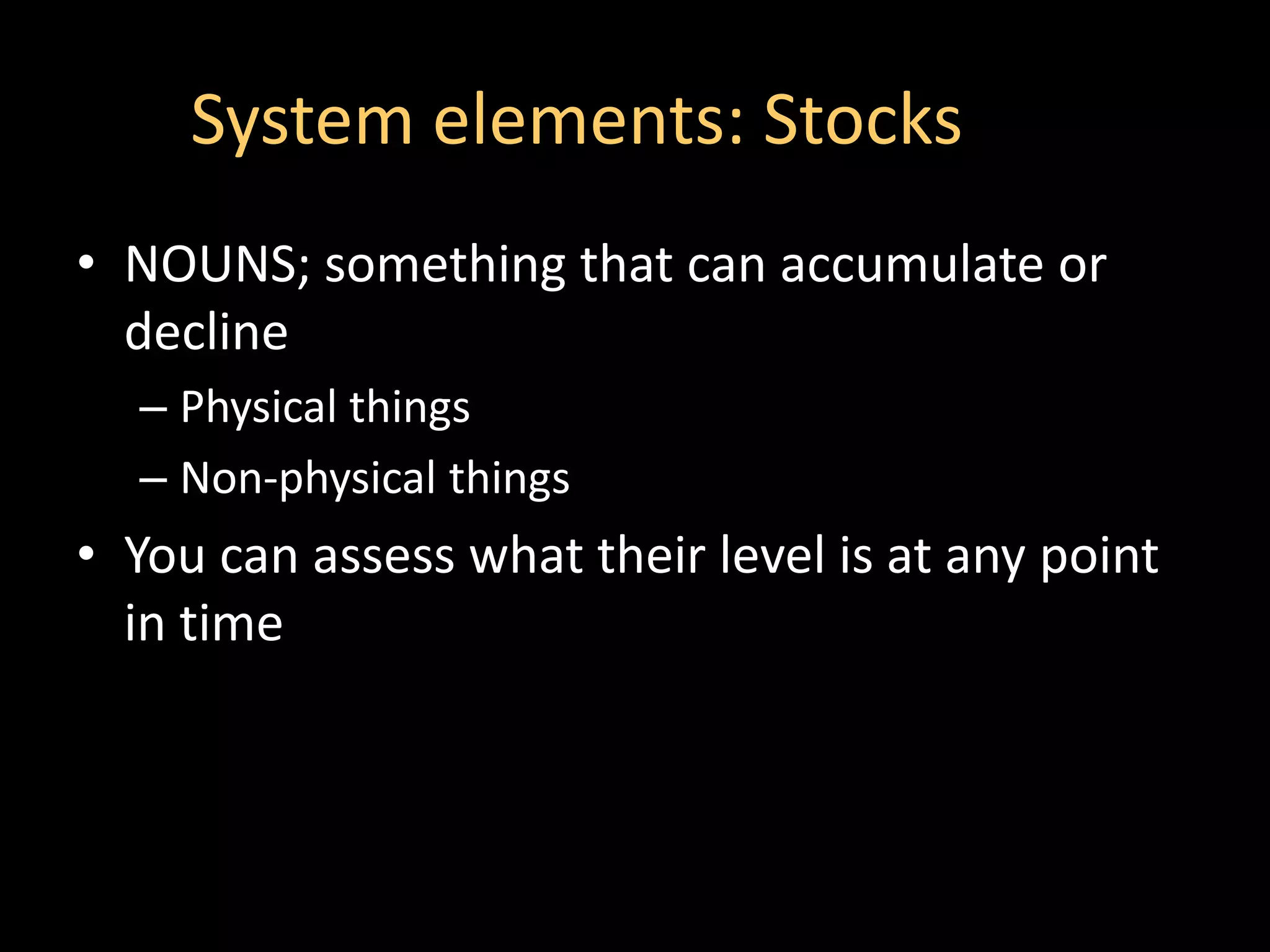 System elements: Stocks
• NOUNS; something that can accumulate or
  decline
  – Physical things
  – Non-physical things
• You can assess what their level is at any point
  in time
 