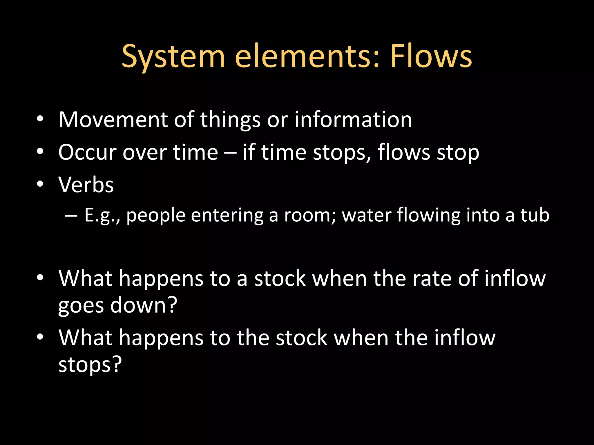 System elements: Flows
• Movement of things or information
• Occur over time – if time stops, flows stop
• Verbs
   – E.g., people entering a room; water flowing into a tub


• What happens to a stock when the rate of inflow
  goes down?
• What happens to the stock when the inflow
  stops?
 