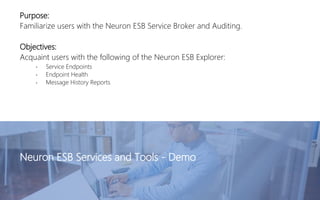 Purpose:
Familiarize users with the Neuron ESB Service Broker and Auditing.
Objectives:
Acquaint users with the following of the Neuron ESB Explorer:
• Service Endpoints
• Endpoint Health
• Message History Reports
Neuron ESB Services and Tools - Demo
 