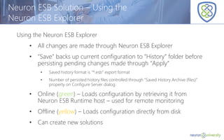 © Copyright 2014, Neudesic. All rights reserved.
Neuron ESB Solution – Using the
Neuron ESB Explorer
Using the Neuron ESB Explorer
• All changes are made through Neuron ESB Explorer
• “Save” backs up current configuration to “History” folder before
persisting pending changes made through “Apply”
• Saved history format is “*.esb” export format
• Number of persisted history files controlled through “Saved History Archive (files)”
property on Configure Server dialog.
• Online (green) – Loads configuration by retrieving it from
Neuron ESB Runtime host – used for remote monitoring
• Offline (yellow) – Loads configuration directly from disk
• Can create new solutions
 
