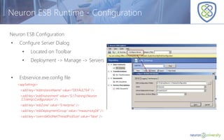 © Copyright 2014, Neudesic. All rights reserved.
Neuron ESB Runtime - Configuration
Neuron ESB Configuration
• Configure Server Dialog
• Located on Toolbar
• Deployment -> Manage -> Servers
• Esbservice.exe.config file
<appSettings>
<add key="esbInstanceName" value="DEFAULT64" />
<add key="esbEnvironment" value="G:TrainingNeuron
3.5tempConfiguration" />
<add key="esbZone" value="Enterprise" />
<add key="esbDeploymentGroup" value="mwasznicky04" />
<add key="overrideDotNetThreadPoolSize" value="false" />
 
