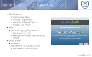 © Copyright 2014, Neudesic. All rights reserved.
Installing Neuron ESB: Installation Options
• Bootstrapper
• InstallNeuronESB.exe
• Displays Setup Screen
• Allows for RabbitMQ Selection
• Detects .NET version
• MSI
• NeuronESB_v3_x64_Release.msi
• Boostrapper runs this
• Management Objects are selected by
default
• Silent Install
• msiexec /i
NeuronESB_v3_x64_Release.msi
• Documented in Readme.html
 