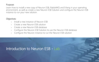 Purpose:
Learn how to install a new copy of Neuron ESB, RabbitMQ and Erlang in your operating
environment, as well as create a new Neuron ESB Solution and configure the Neuron ESB
instance to run your new solution.
Objectives:
• Install a new instance of Neuron ESB
• Create a new Neuron ESB solution
• Create a new Neuron ESB database
• Configure the Neuron ESB Solution to use the Neuron ESB database
• Configure the Neuron instance to run the Neuron ESB solution
Introduction to Neuron ESB - Lab
 