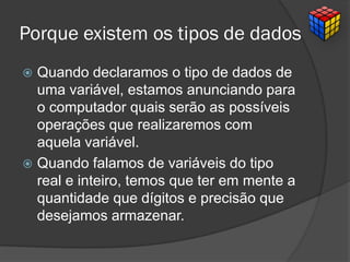 Porque existem os tipos de dados
 Quando declaramos o tipo de dados de
uma variável, estamos anunciando para
o computador quais serão as possíveis
operações que realizaremos com
aquela variável.
 Quando falamos de variáveis do tipo
real e inteiro, temos que ter em mente a
quantidade que dígitos e precisão que
desejamos armazenar.
 