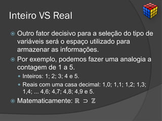 Inteiro VS Real
 Outro fator decisivo para a seleção do tipo de
variáveis será o espaço utilizado para
armazenar as informações.
 Por exemplo, podemos fazer uma analogia a
contagem de 1 a 5.
 Inteiros: 1; 2; 3; 4 e 5.
 Reais com uma casa decimal: 1,0; 1,1; 1,2; 1,3;
1,4; ... 4,6; 4,7; 4,8; 4,9 e 5.
 Matematicamente: ℝ ⊃ ℤ
 