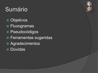 Sumário
 Objetivos
 Fluxogramas
 Pseudocódigos
 Ferramentas sugeridas
 Agradecimentos
 Dúvidas
 