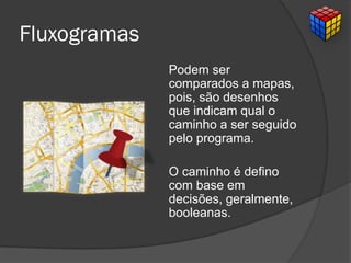 Fluxogramas
Podem ser
comparados a mapas,
pois, são desenhos
que indicam qual o
caminho a ser seguido
pelo programa.
O caminho é defino
com base em
decisões, geralmente,
booleanas.
 