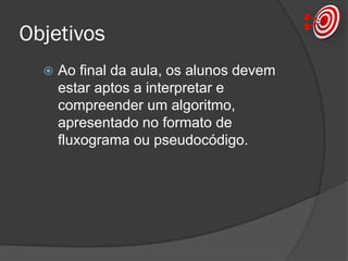 Objetivos
 Ao final da aula, os alunos devem
estar aptos a interpretar e
compreender um algoritmo,
apresentado no formato de
fluxograma ou pseudocódigo.
 