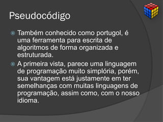 Pseudocódigo
 Também conhecido como portugol, é
uma ferramenta para escrita de
algoritmos de forma organizada e
estruturada.
 A primeira vista, parece uma linguagem
de programação muito simplória, porém,
sua vantagem está justamente em ter
semelhanças com muitas linguagens de
programação, assim como, com o nosso
idioma.
 