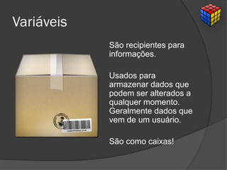 Variáveis
São recipientes para
informações.
Usados para
armazenar dados que
podem ser alterados a
qualquer momento.
Geralmente dados que
vem de um usuário.
São como caixas!
 