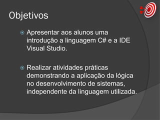 Objetivos
 Apresentar aos alunos uma
introdução a linguagem C# e a IDE
Visual Studio.
 Realizar atividades práticas
demonstrando a aplicação da lógica
no desenvolvimento de sistemas,
independente da linguagem utilizada.
 