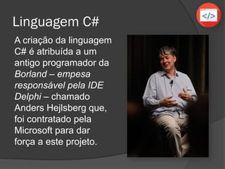Linguagem C#
A criação da linguagem
C# é atribuída a um
antigo programador da
Borland – empesa
responsável pela IDE
Delphi – chamado
Anders Hejlsberg que,
foi contratado pela
Microsoft para dar
força a este projeto.
 