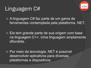 Linguagem C#
 A linguagem C# faz parte de um gama de
ferramentas contemplada pela plataforma .NET.
 Ela tem grande parte de sua origem com base
na linguagem C++. Uma linguagem amplamente
difundida.
 Por meio da tecnologia .NET é possível
desenvolver aplicativos para diversas
plataformas e dispositivos.
 