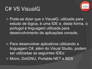 C# VS VisualG
 Pode-se dizer que o VisualG, utilizado para
estudo de lógica, é uma IDE e, desta forma, o
portugol é linguagem utilizada para
desenvolvimento de aplicações console.
 Para desenvolver aplicativos utilizando a
linguagem C#, além do Visual Studio, podem
ser utilizadas as seguintes IDEs:
 Mono, DotGNU, Portable.NET e BDS
 