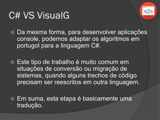 C# VS VisualG
 Da mesma forma, para desenvolver aplicações
console, podemos adaptar os algoritmos em
portugol para a linguagem C#.
 Este tipo de trabalho é muito comum em
situações de conversão ou migração de
sistemas, quando alguns trechos de código
precisam ser reescritos em outra linguagem.
 Em suma, esta etapa é basicamente uma
tradução.
 