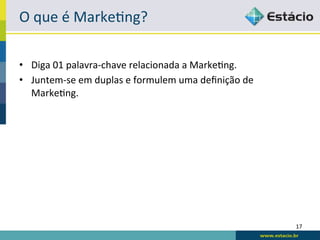 O	
  que	
  é	
  Marke:ng?	
  

•  Diga	
  01	
  palavra-­‐chave	
  relacionada	
  a	
  Marke:ng.	
  
•  Juntem-­‐se	
  em	
  duplas	
  e	
  formulem	
  uma	
  deﬁnição	
  de	
  
   Marke:ng.	
  




                                                                               17	
  
 