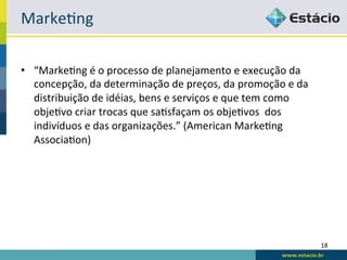 Marke:ng	
  

•  “Marke:ng	
  é	
  o	
  processo	
  de	
  planejamento	
  e	
  execução	
  da	
  
   concepção,	
  da	
  determinação	
  de	
  preços,	
  da	
  promoção	
  e	
  da	
  
   distribuição	
  de	
  idéias,	
  bens	
  e	
  serviços	
  e	
  que	
  tem	
  como	
  
   obje:vo	
  criar	
  trocas	
  que	
  sa:sfaçam	
  os	
  obje:vos	
  	
  dos	
  
   indivíduos	
  e	
  das	
  organizações.”	
  (American	
  Marke:ng	
  
   Associa:on)	
  




                                                                                           18	
  
 