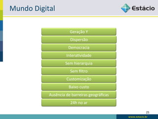 Mundo	
  Digital	
  

                               Geração	
  Y	
  
                               Dispersão	
  
                              Democracia	
  
                            Intera:vidade	
  
                            Sem	
  hierarquia	
  
                               Sem	
  ﬁltro	
  
                            Customização	
  
                              Baixo	
  custo	
  
                Ausência	
  de	
  barreiras	
  geográﬁcas	
  
                               24h	
  no	
  ar	
  

                                                                25	
  
 