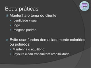 Boas práticas
 Mantenha o tema do cliente
 Identidade visual
 Logo
 Imagens padrão
 Evite usar fundos demasiadamente coloridos
ou poluídos.
 Mantenha o equilíbrio
 Layouts clean transmitem credibilidade
 