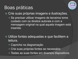 Boas práticas
 Crie suas próprias imagens e ilustrações.
 Se precisar utilizar imagens de terceiros tome
cuidado com os direitos autorais e com a
mensagem original na qual aquela imagem está
inserida.
 Utilize fontes adequadas e que facilitem a
leitura.
 Capriche na diagramação
 Crie suas próprias fontes se necessário
 Testes as suas fontes em diversos dispositivos
 