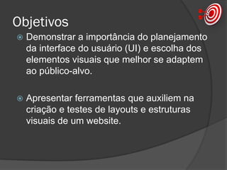 Objetivos
 Demonstrar a importância do planejamento
da interface do usuário (UI) e escolha dos
elementos visuais que melhor se adaptem
ao público-alvo.
 Apresentar ferramentas que auxiliem na
criação e testes de layouts e estruturas
visuais de um website.
 
