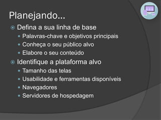 Planejando...
 Defina a sua linha de base
 Palavras-chave e objetivos principais
 Conheça o seu público alvo
 Elabore o seu conteúdo
 Identifique a plataforma alvo
 Tamanho das telas
 Usabilidade e ferramentas disponíveis
 Navegadores
 Servidores de hospedagem
 