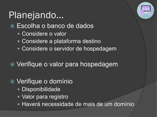 Planejando...
 Escolha o banco de dados
 Considere o valor
 Considere a plataforma destino
 Considere o servidor de hospedagem
 Verifique o valor para hospedagem
 Verifique o domínio
 Disponibilidade
 Valor para registro
 Haverá necessidade de mais de um domínio
 