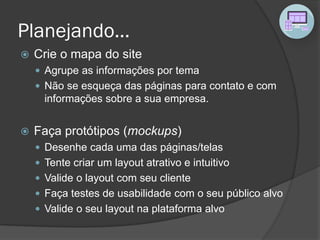 Planejando...
 Crie o mapa do site
 Agrupe as informações por tema
 Não se esqueça das páginas para contato e com
informações sobre a sua empresa.
 Faça protótipos (mockups)
 Desenhe cada uma das páginas/telas
 Tente criar um layout atrativo e intuitivo
 Valide o layout com seu cliente
 Faça testes de usabilidade com o seu público alvo
 Valide o seu layout na plataforma alvo
 